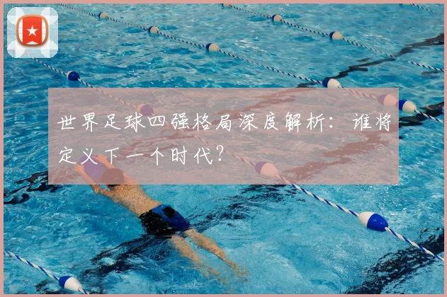 世界足球四强格局深度解析:谁将定义下一个时代?