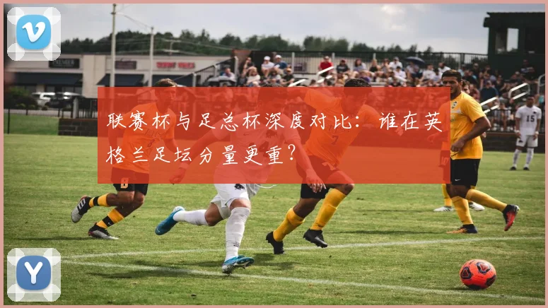联赛杯与足总杯深度对比:谁在英格兰足坛分量更重?
