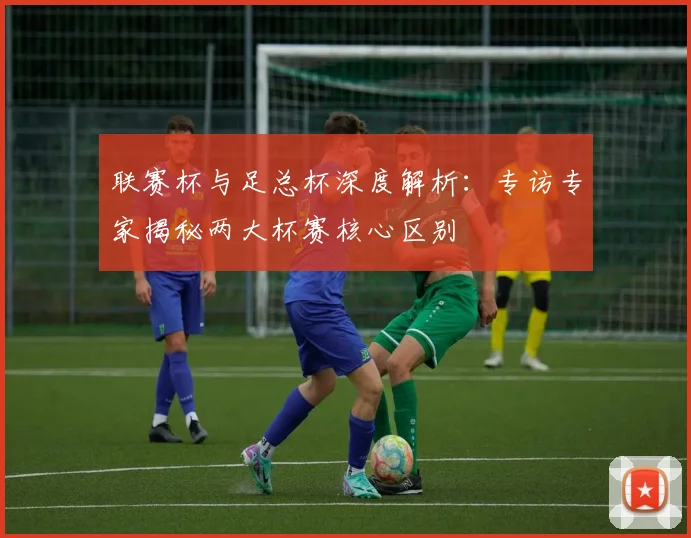 联赛杯与足总杯深度解析：专访专家揭秘两大杯赛核心区别