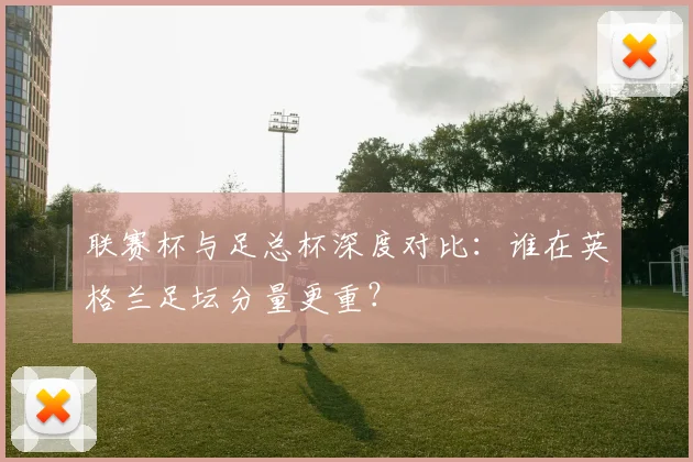联赛杯与足总杯深度对比：谁在英格兰足坛分量更重？